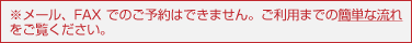 ※メール、FAXでのご予約はできません。ご利用までの簡単な流れをご覧ください。